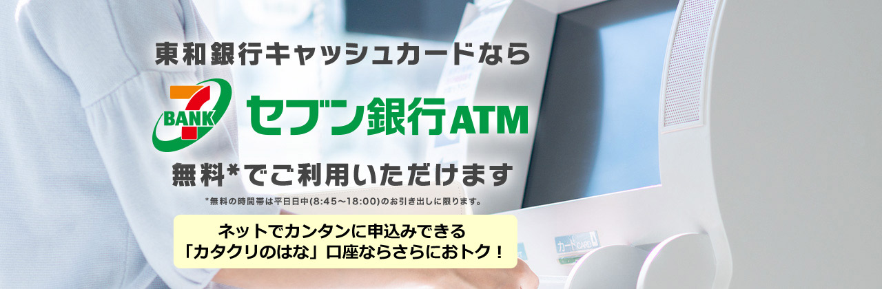 東和銀行キャッシュカードなら セブン銀行ATM 無料*でご利用いただけます *無料の時間帯は平日日中（8:45～18:00のお引き出しに限ります。）