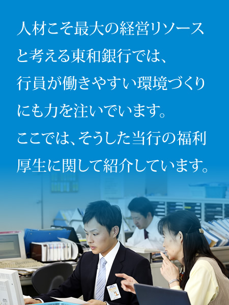 人材こそ最大の経営リソースと考える東和銀行では、行員が働きやすい環境づくりにも力を注いでいます。ここでは、そうした当行の福利厚生に関して紹介しています。 人材こそ最大の経営リソースと考える東和銀行では、行員が働きやすい環境づくりにも力を注いでいます。ここでは、そうした当行の福利厚生に関して紹介しています。