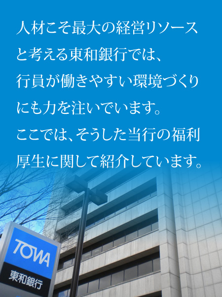 人材こそ最大の経営リソースと考える東和銀行では、行員が働きやすい環境づくりにも力を注いでいます。ここでは、そうした当行の福利厚生に関して紹介しています。 人材こそ最大の経営リソースと考える東和銀行では、行員が働きやすい環境づくりにも力を注いでいます。ここでは、そうした当行の福利厚生に関して紹介しています。